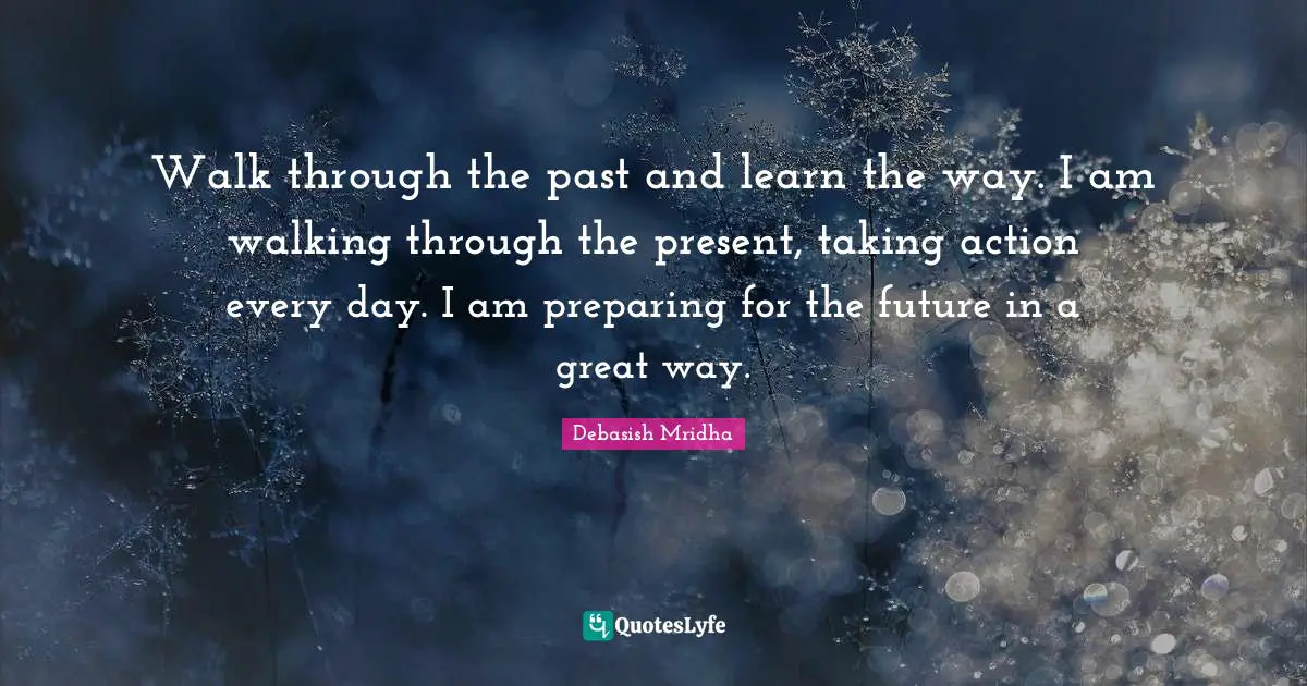 Walk through the past and learn the way. I am walking through the present, taking action every day. I am preparing for the future in a great way.