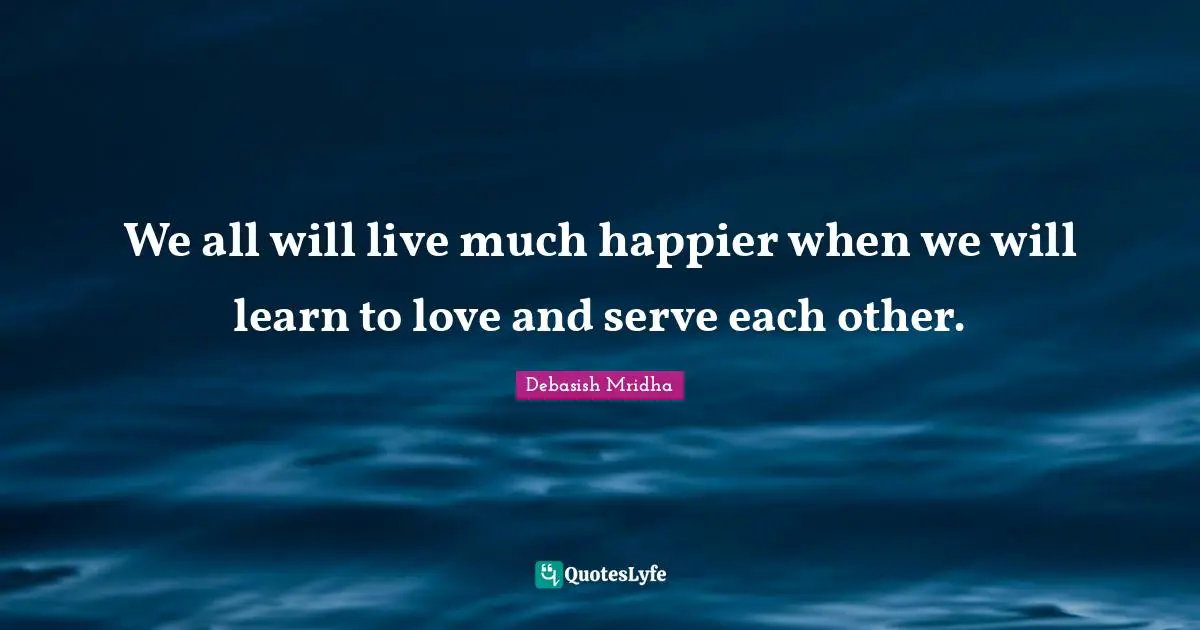 We all will live much happier when we will learn to love and serve each other.