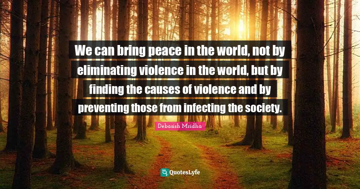 We can bring peace in the world, not by eliminating violence in the world, but by finding the causes of violence and by preventing those from infecting the society.