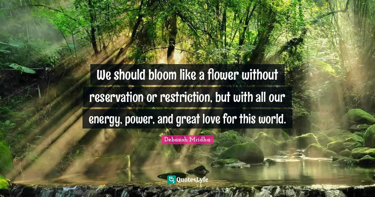 We should bloom like a flower without reservation or restriction, but with all our energy, power, and great love for this world.