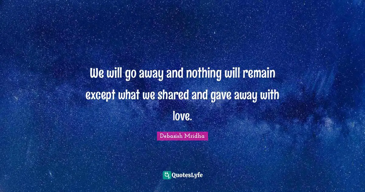We will go away and nothing will remain except what we shared and gave away with love.