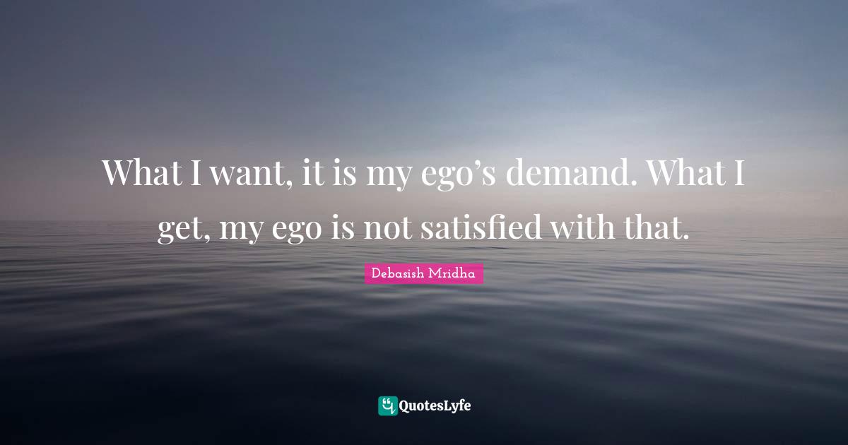 What I want, it is my ego’s demand. What I get, my ego is not satisfied with that.