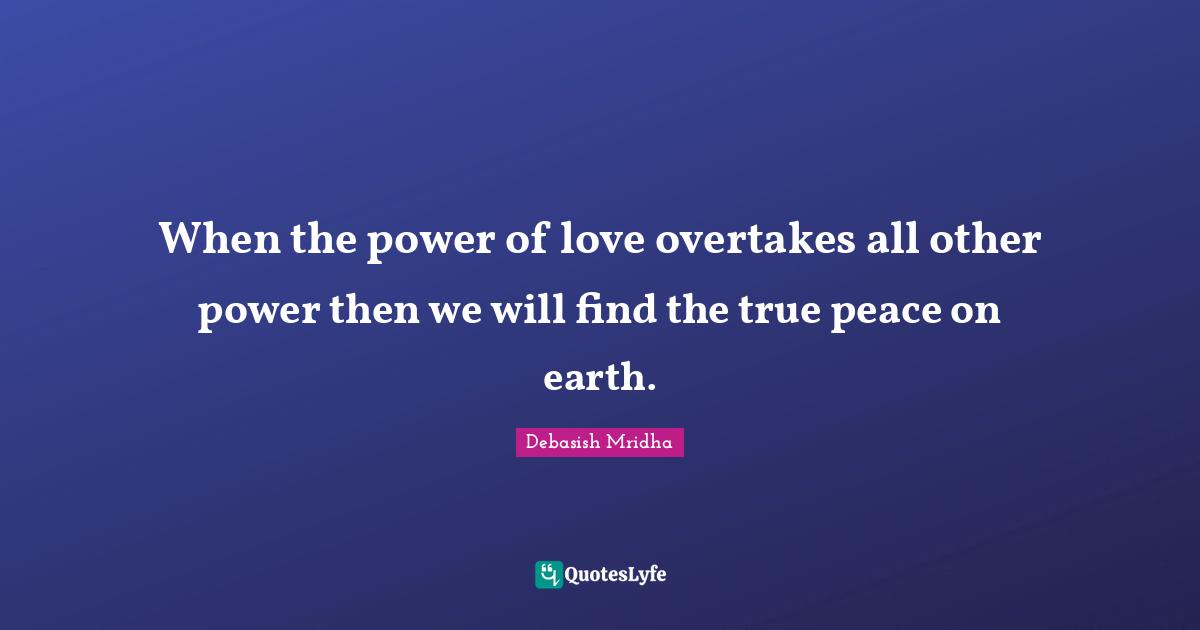 When the power of love overtakes all other power then we will find the true peace on earth.