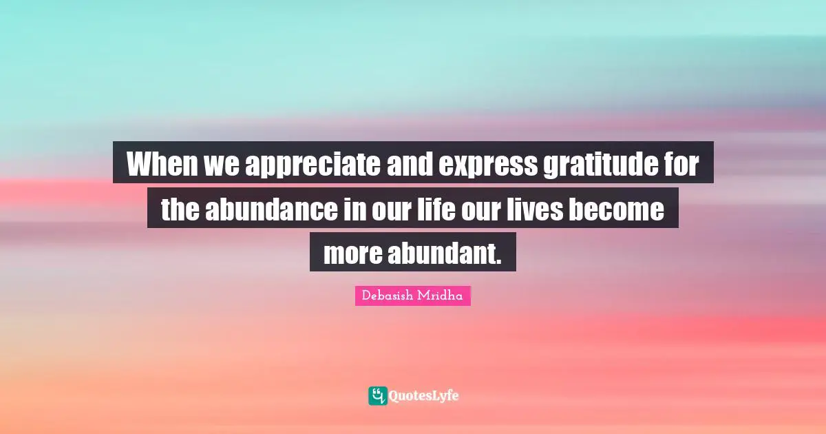 When we appreciate and express gratitude for the abundance in our life our lives become more abundant.