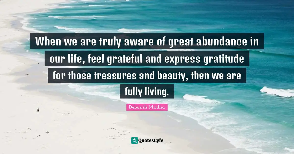 When we are truly aware of great abundance in our life, feel grateful and express gratitude for those treasures and beauty, then we are fully living.