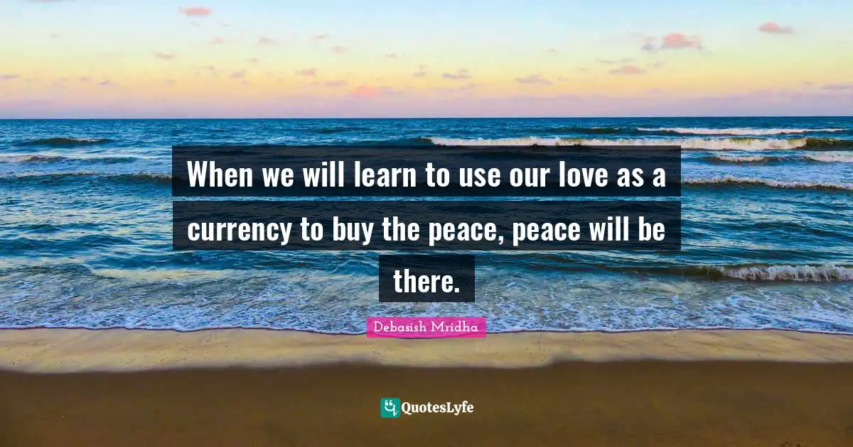 When we will learn to use our love as a currency to buy the peace, peace will be there.