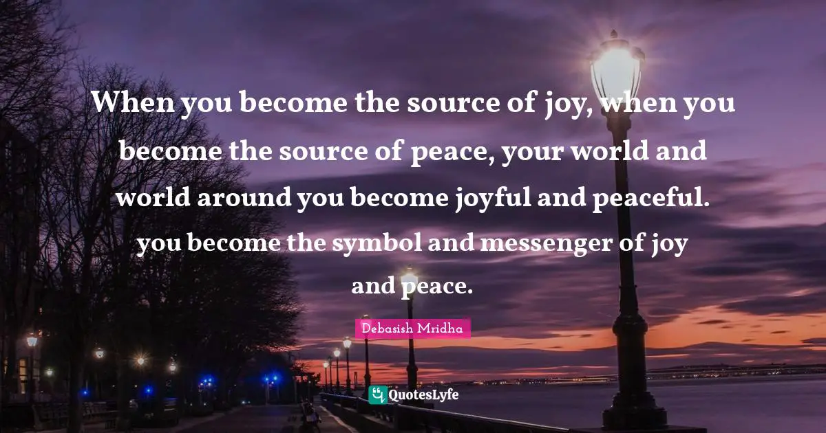 When you become the source of joy, when you become the source of peace, your world and world around you become joyful and peaceful. you become the symbol and messenger of joy and peace.