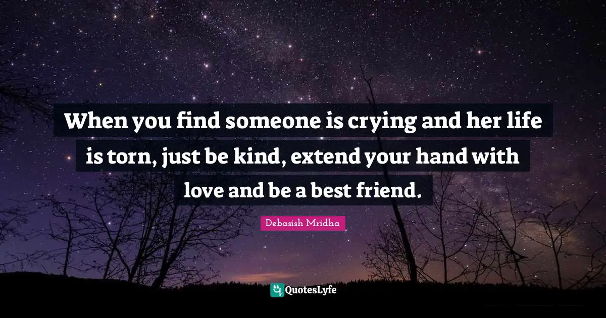 When you find someone is crying and her life is torn, just be kind, extend your hand with love and be a best friend.