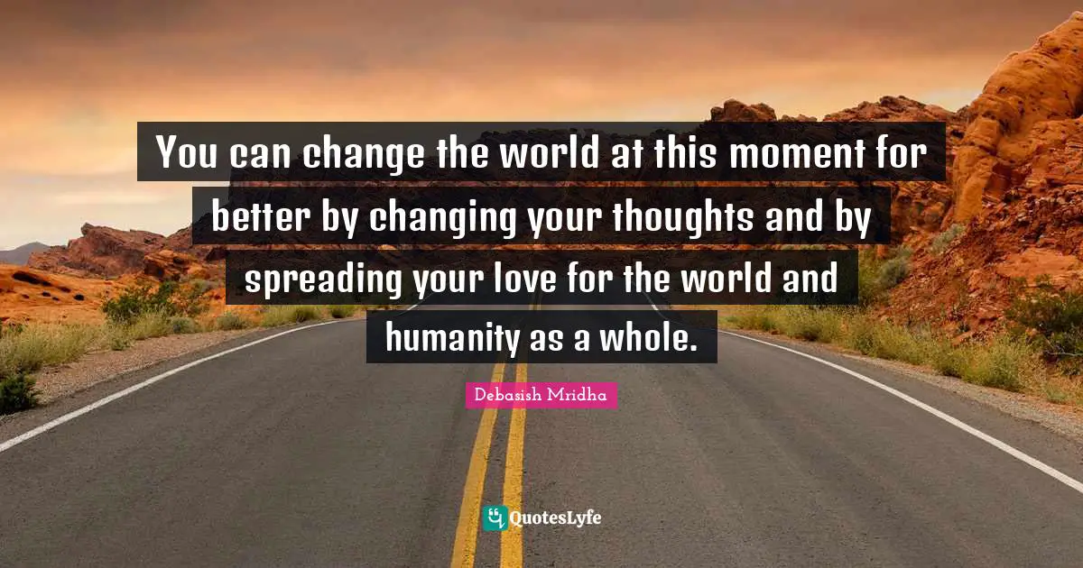 You can change the world at this moment for better by changing your thoughts and by spreading your love for the world and humanity as a whole.