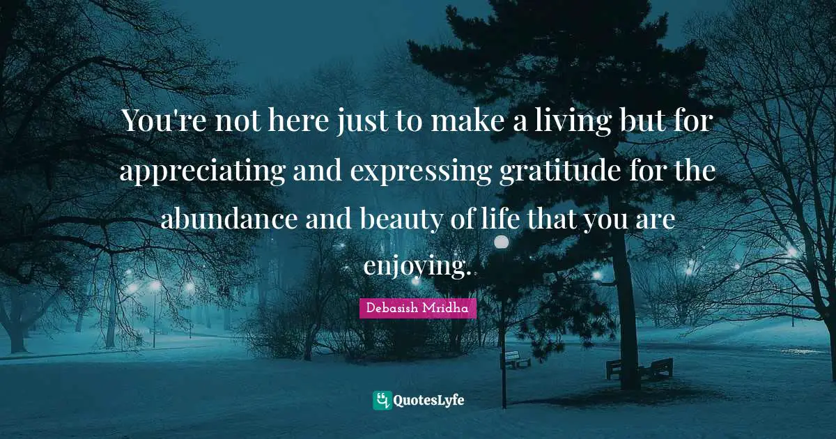 You're not here just to make a living but for appreciating and expressing gratitude for the abundance and beauty of life that you are enjoying.