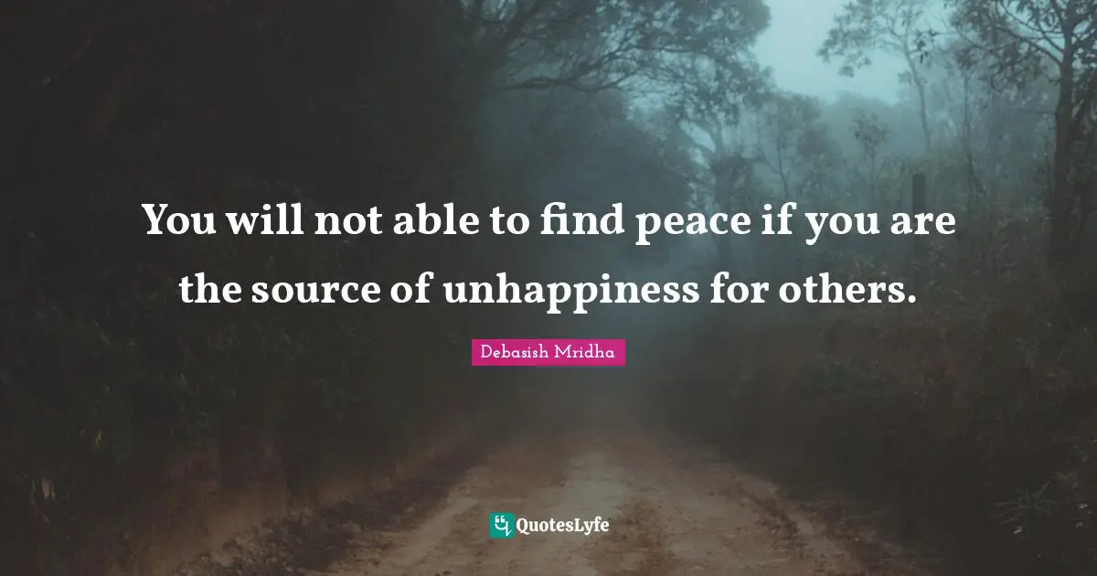 You will not able to find peace if you are the source of unhappiness for others.