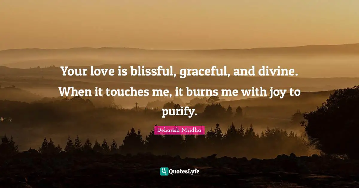 Your love is blissful, graceful, and divine. When it touches me, it burns me with joy to purify.