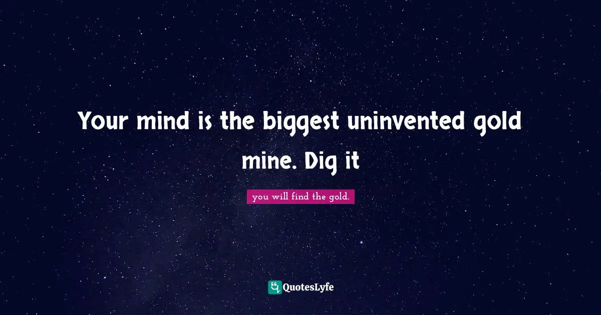 Your mind is the biggest uninvented gold mine. Dig it