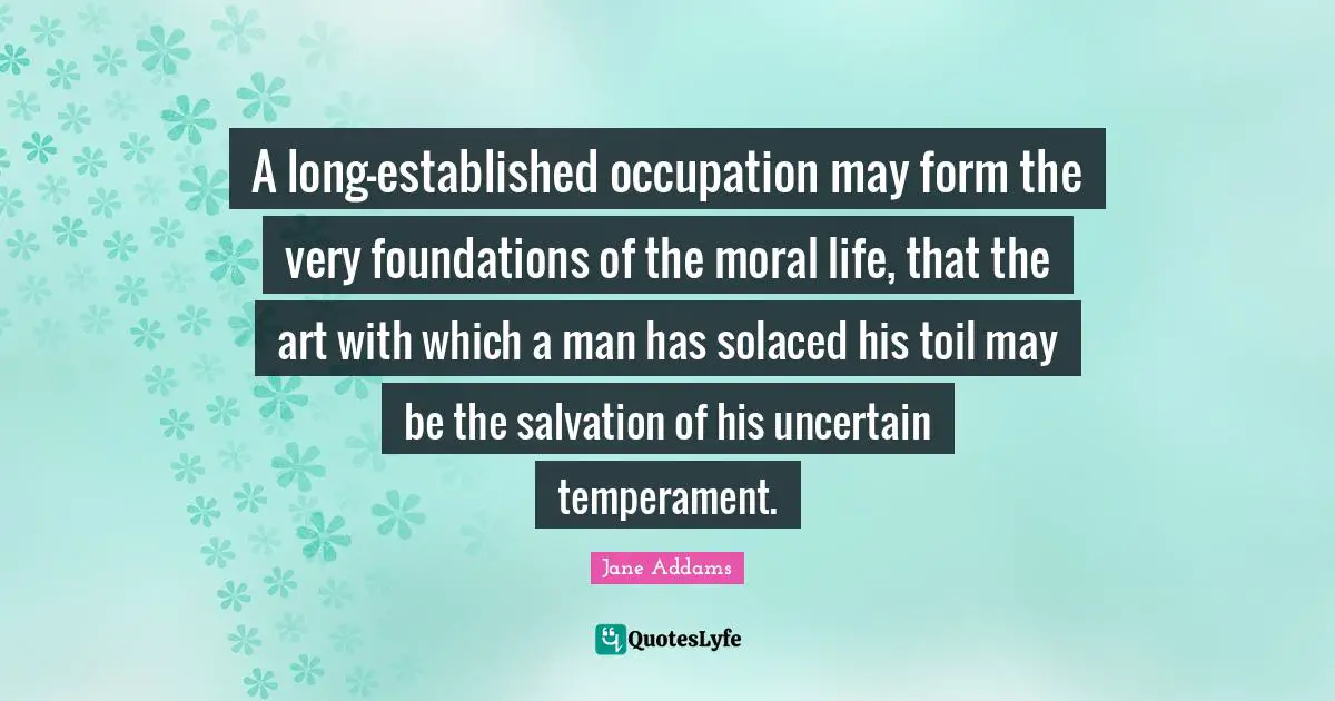 A long-established occupation may form the very foundations of the moral life, that the art with which a man has solaced his toil may be the salvation of his uncertain temperament.