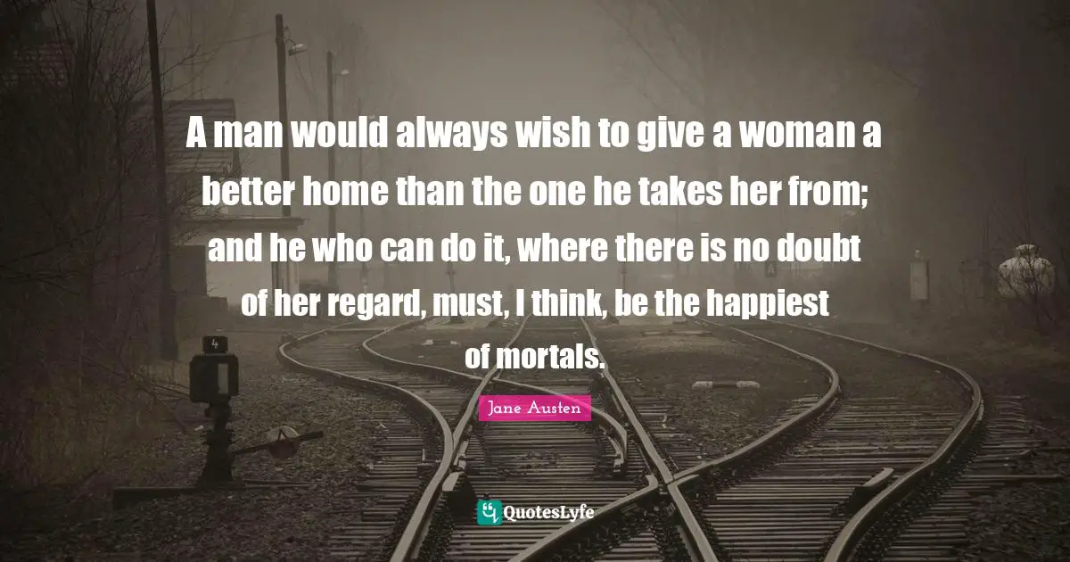 A man would always wish to give a woman a better home than the one he takes her from; and he who can do it, where there is no doubt of her regard, must, I think, be the happiest of mortals.