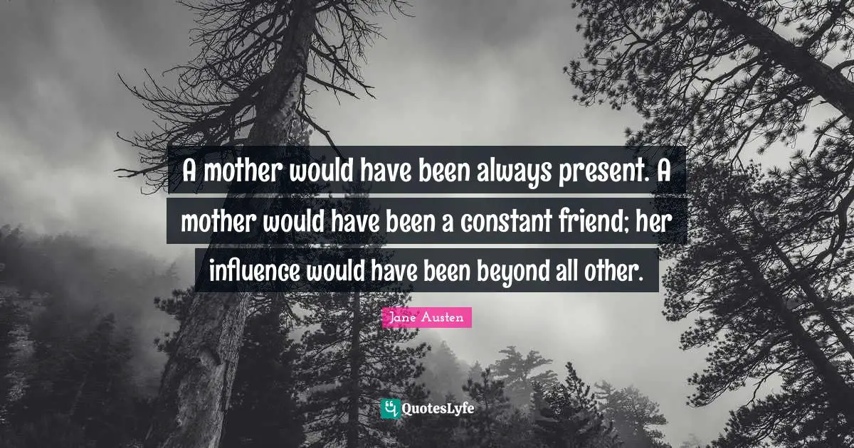 A mother would have been always present. A mother would have been a constant friend; her influence would have been beyond all other.