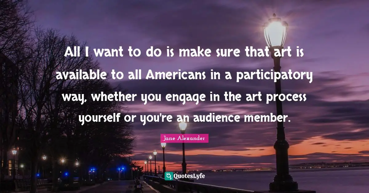 All I want to do is make sure that art is available to all Americans in a participatory way, whether you engage in the art process yourself or you're an audience member.