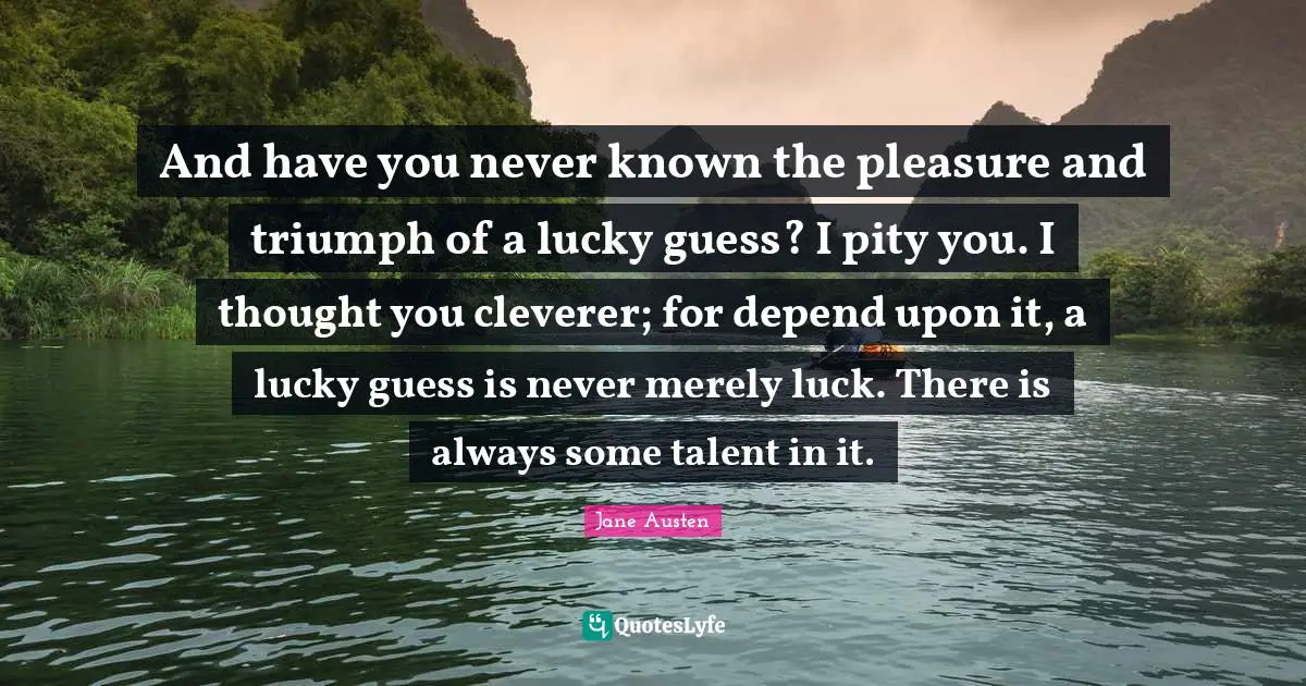 And have you never known the pleasure and triumph of a lucky guess? I pity you. I thought you cleverer; for depend upon it, a lucky guess is never merely luck. There is always some talent in it.