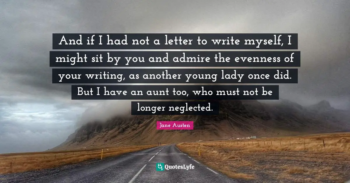 And if I had not a letter to write myself, I might sit by you and admire the evenness of your writing, as another young lady once did. But I have an aunt too, who must not be longer neglected.