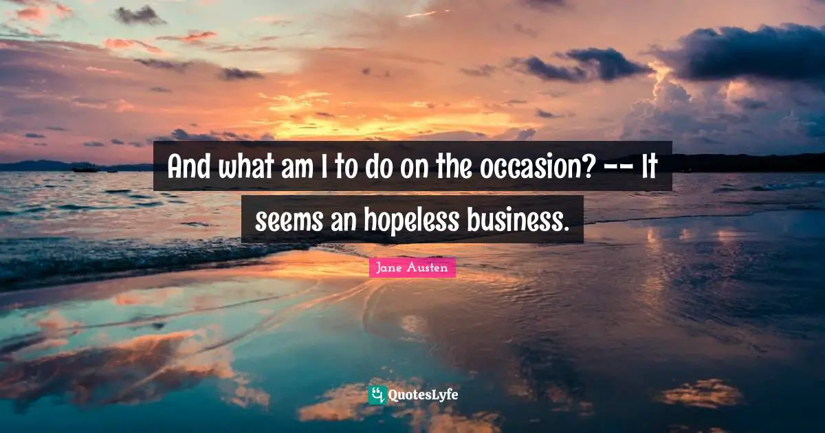And what am I to do on the occasion? -- It seems an hopeless business.