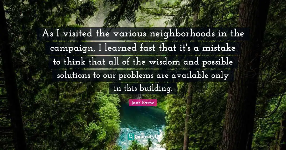 As I visited the various neighborhoods in the campaign, I learned fast that it's a mistake to think that all of the wisdom and possible solutions to our problems are available only in this building.