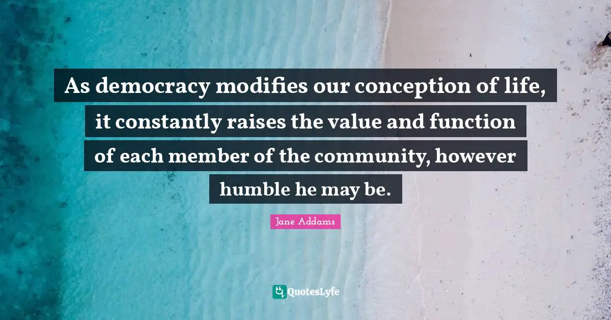 As democracy modifies our conception of life, it constantly raises the value and function of each member of the community, however humble he may be.