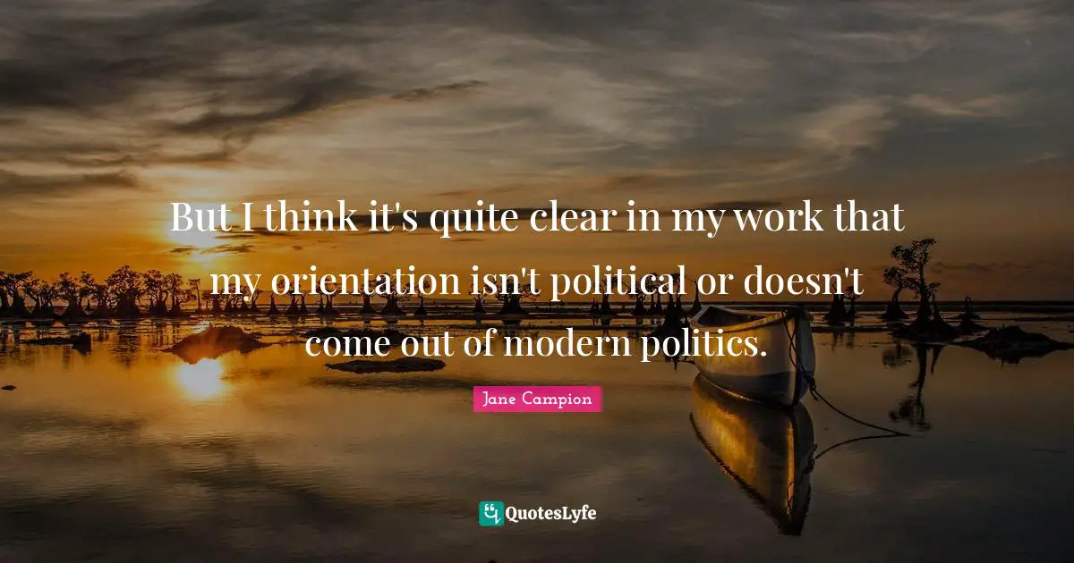 But I think it's quite clear in my work that my orientation isn't political or doesn't come out of modern politics.