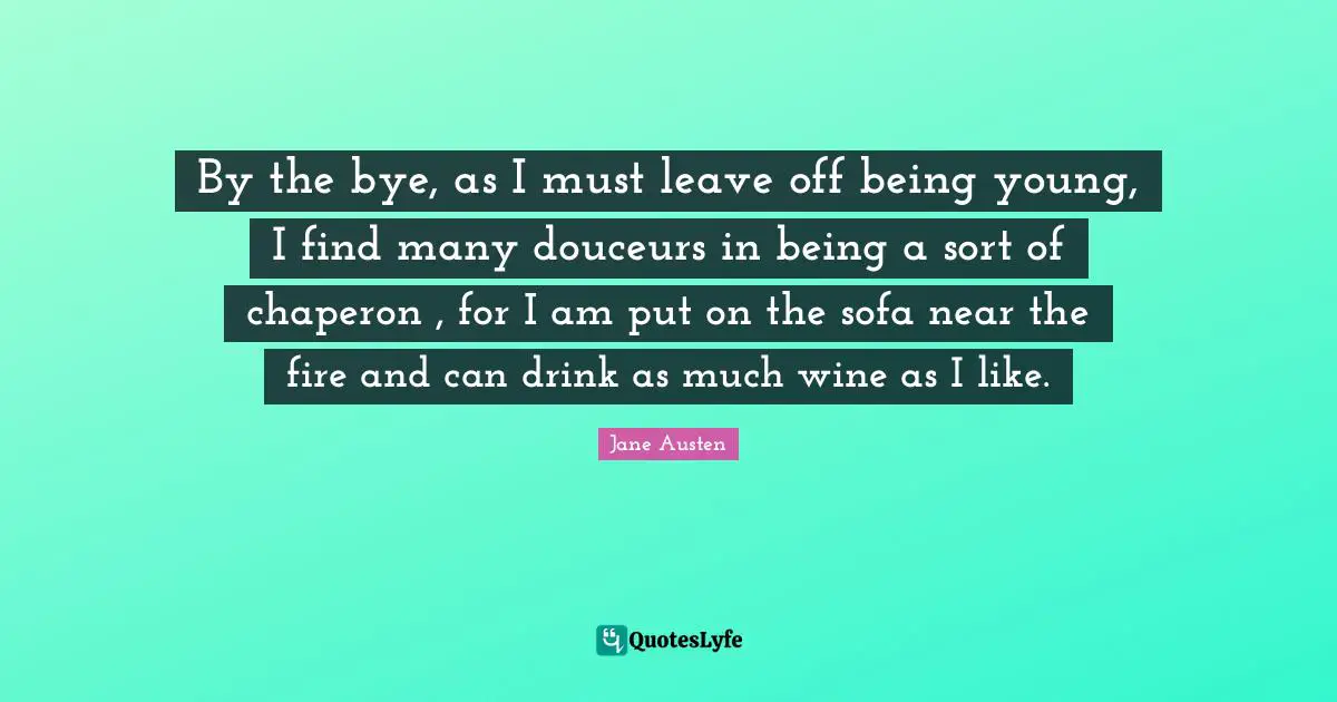 By the bye, as I must leave off being young, I find many douceurs in being a sort of chaperon , for I am put on the sofa near the fire and can drink as much wine as I like.