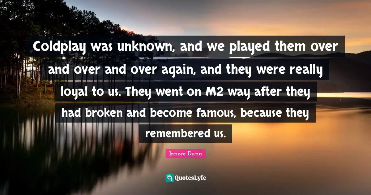 Coldplay was unknown, and we played them over and over and over again, and they were really loyal to us. They went on M2 way after they had broken and become famous, because they remembered us.