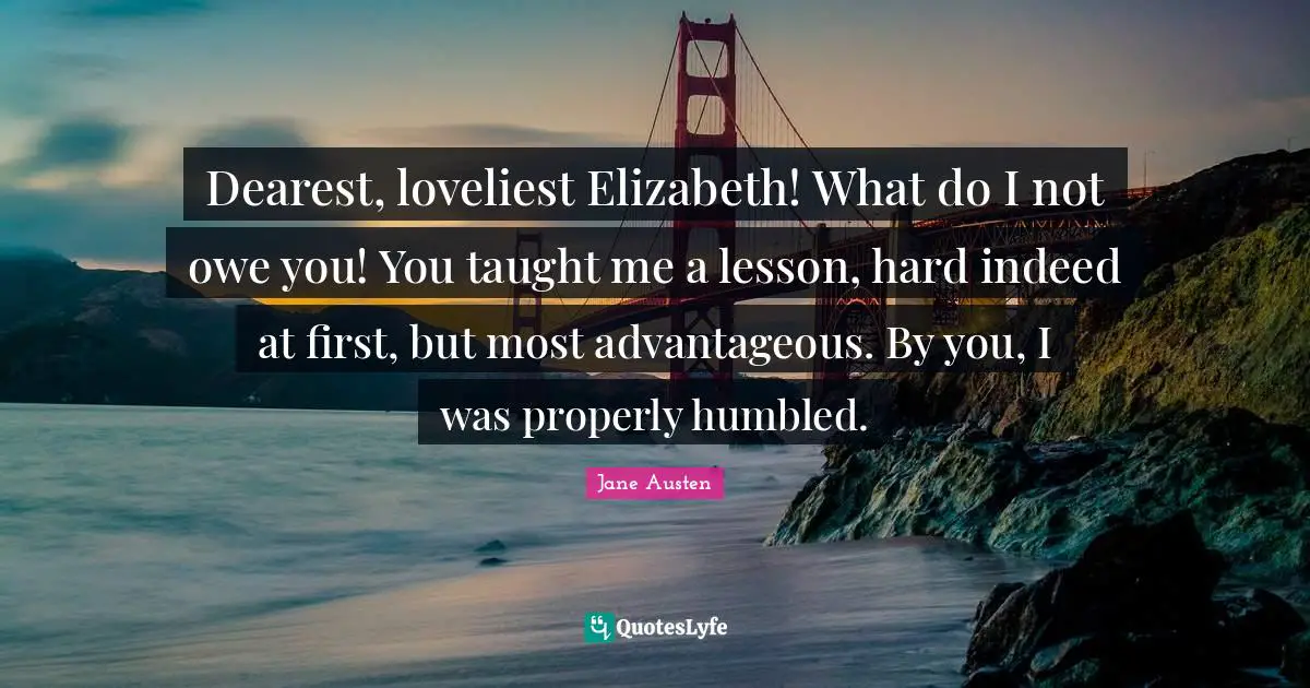 Dearest, loveliest Elizabeth! What do I not owe you! You taught me a lesson, hard indeed at first, but most advantageous. By you, I was properly humbled.