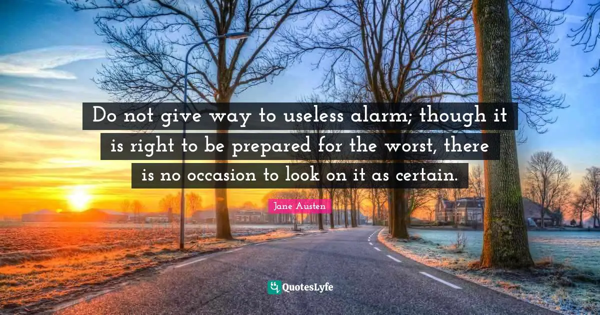 Jane Austen Quotes: "Do not give way to useless alarm; though it is right to be prepared for the worst, there is no occasion to look on it as certain."