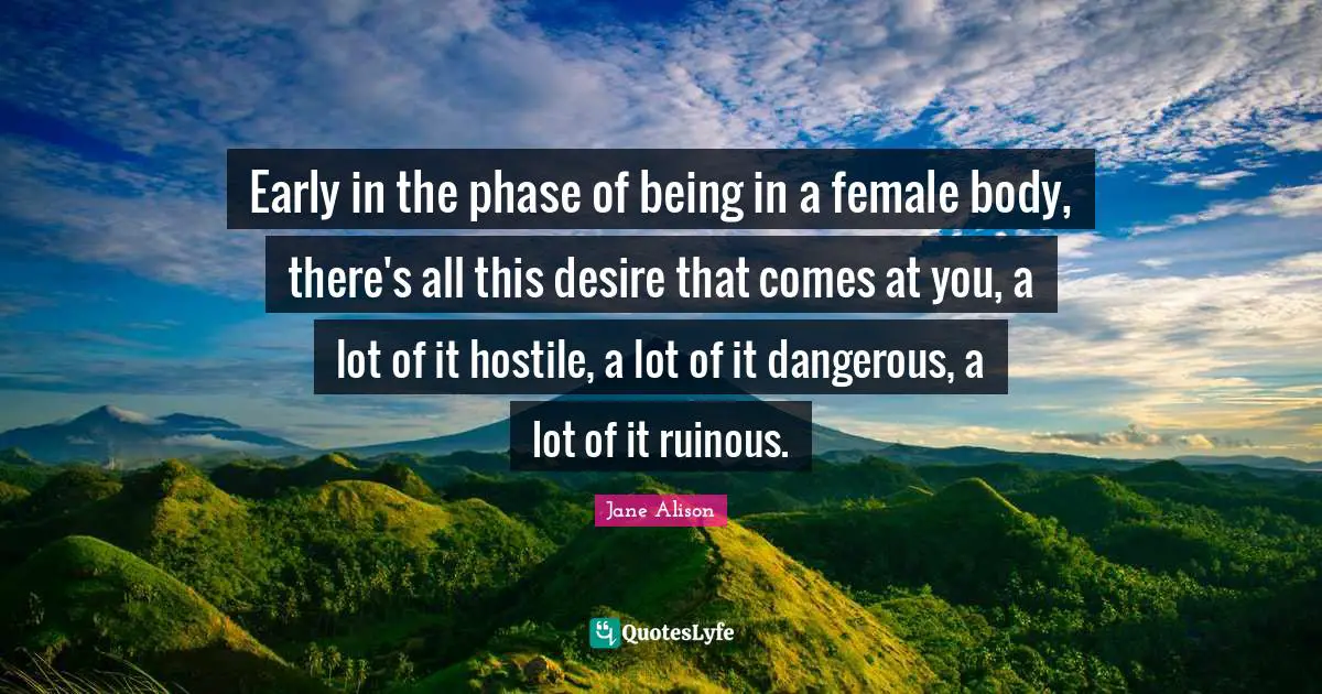 Early in the phase of being in a female body, there's all this desire that comes at you, a lot of it hostile, a lot of it dangerous, a lot of it ruinous.