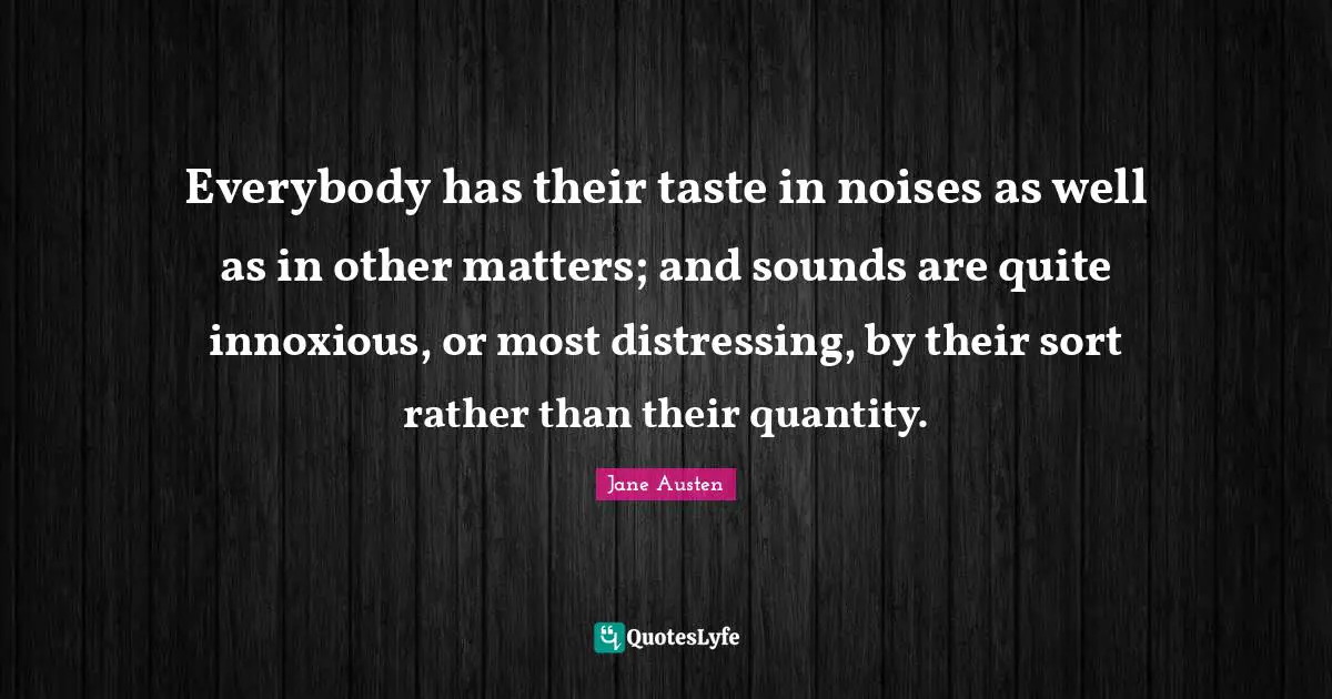 Everybody has their taste in noises as well as in other matters; and sounds are quite innoxious, or most distressing, by their sort rather than their quantity.