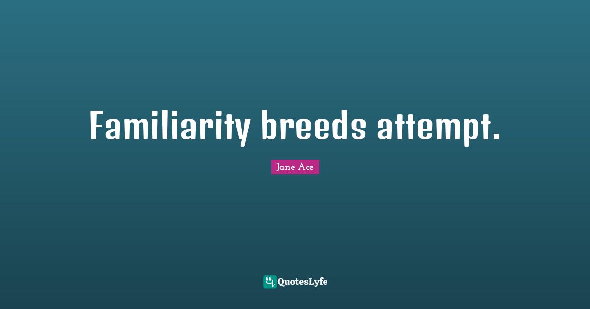 Familiarity breeds attempt.