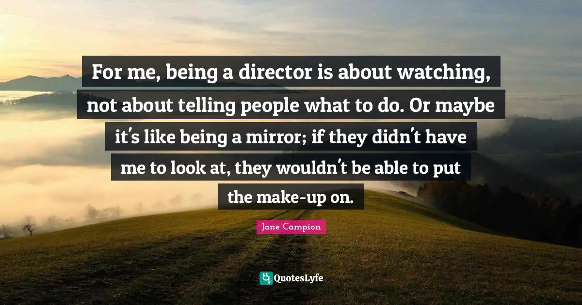 For me, being a director is about watching, not about telling people what to do. Or maybe it's like being a mirror; if they didn't have me to look at, they wouldn't be able to put the make-up on.