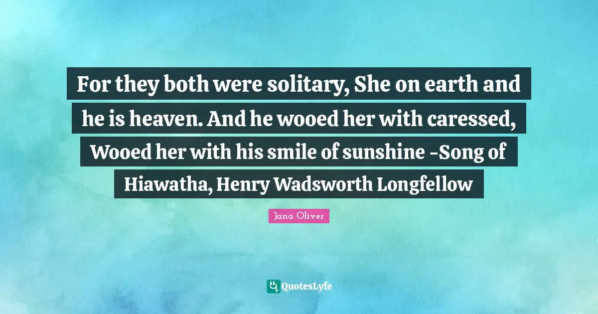 For they both were solitary, She on earth and he is heaven. And he wooed her with caressed, Wooed her with his smile of sunshine -Song of Hiawatha, Henry Wadsworth Longfellow