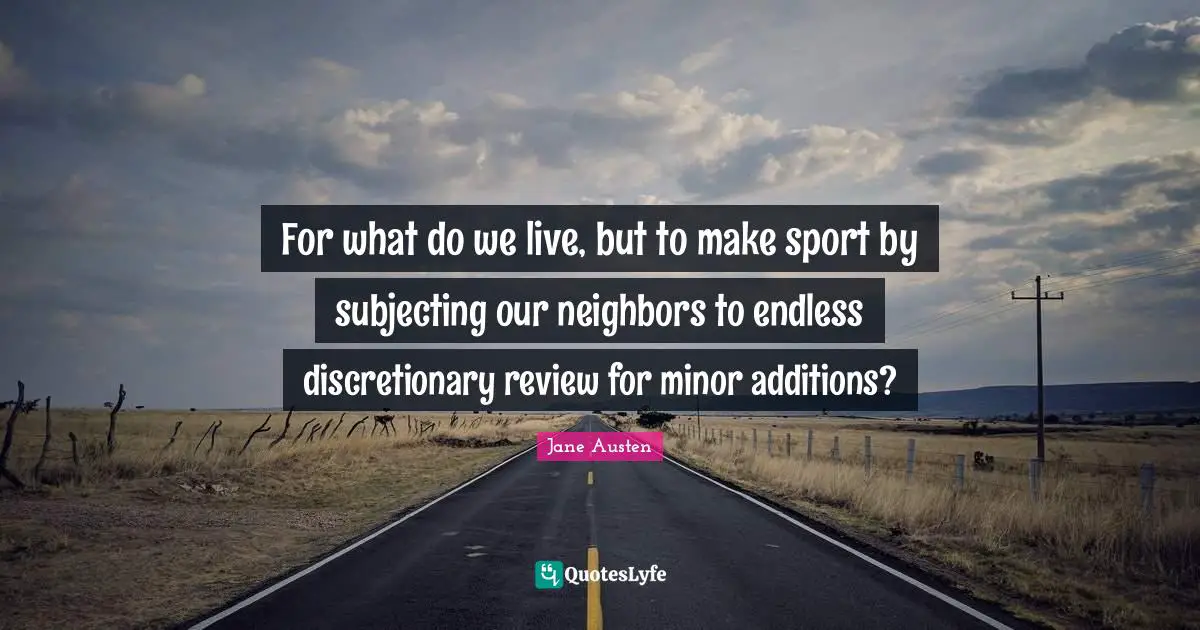 For what do we live, but to make sport by subjecting our neighbors to endless discretionary review for minor additions?