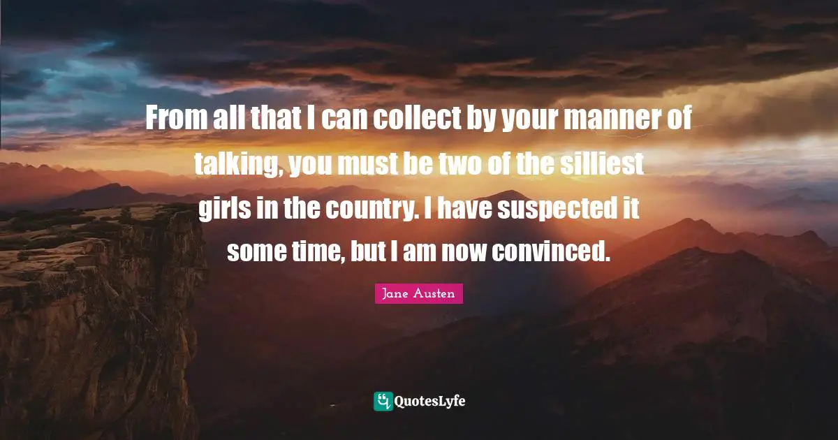 From all that I can collect by your manner of talking, you must be two of the silliest girls in the country. I have suspected it some time, but I am now convinced.