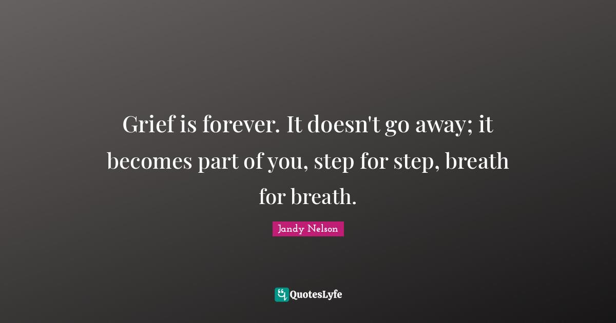 Grief is forever. It doesn't go away; it becomes part of you, step for step, breath for breath.