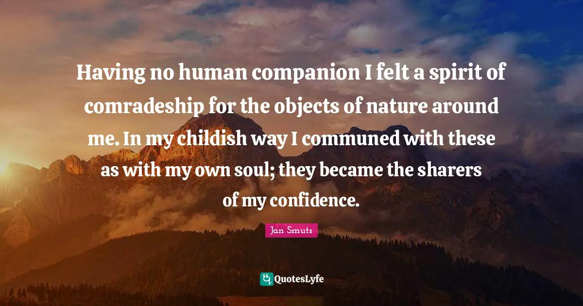 Comradeship Quotes: "Having no human companion I felt a spirit of comradeship for the objects of nature around me. In my childish way I communed with these as with my own soul; they became the sharers of my confidence."