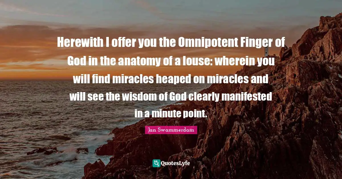Herewith I offer you the Omnipotent Finger of God in the anatomy of a louse: wherein you will find miracles heaped on miracles and will see the wisdom of God clearly manifested in a minute point.