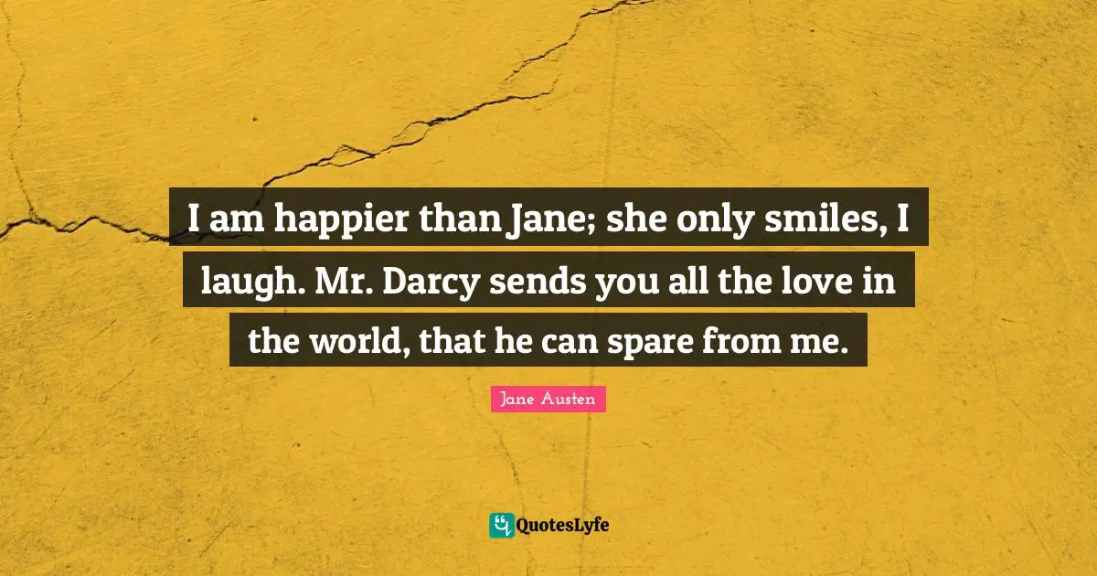 I am happier than Jane; she only smiles, I laugh. Mr. Darcy sends you all the love in the world, that he can spare from me.