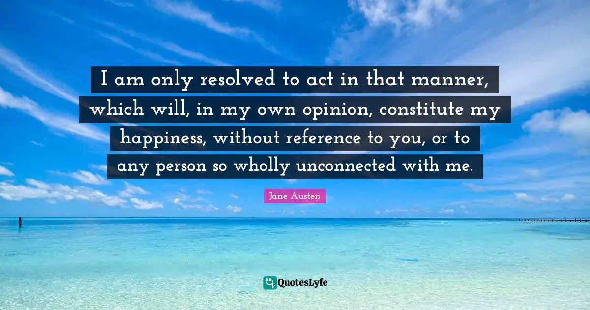 I am only resolved to act in that manner, which will, in my own opinion, constitute my happiness, without reference to you, or to any person so wholly unconnected with me.