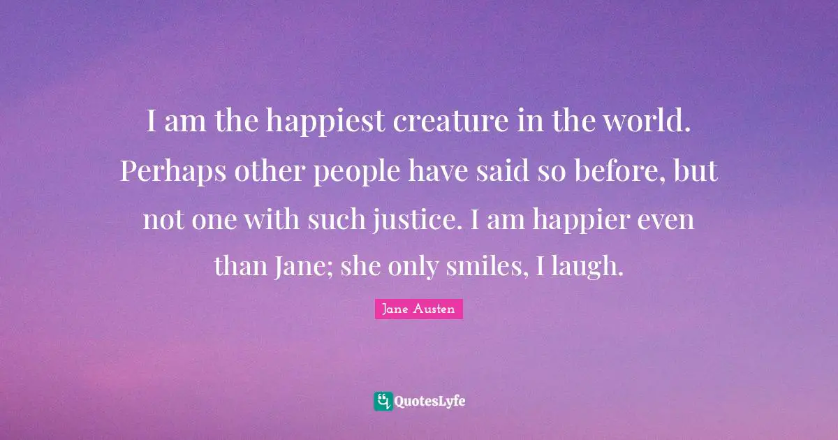 I am the happiest creature in the world. Perhaps other people have said so before, but not one with such justice. I am happier even than Jane; she only smiles, I laugh.