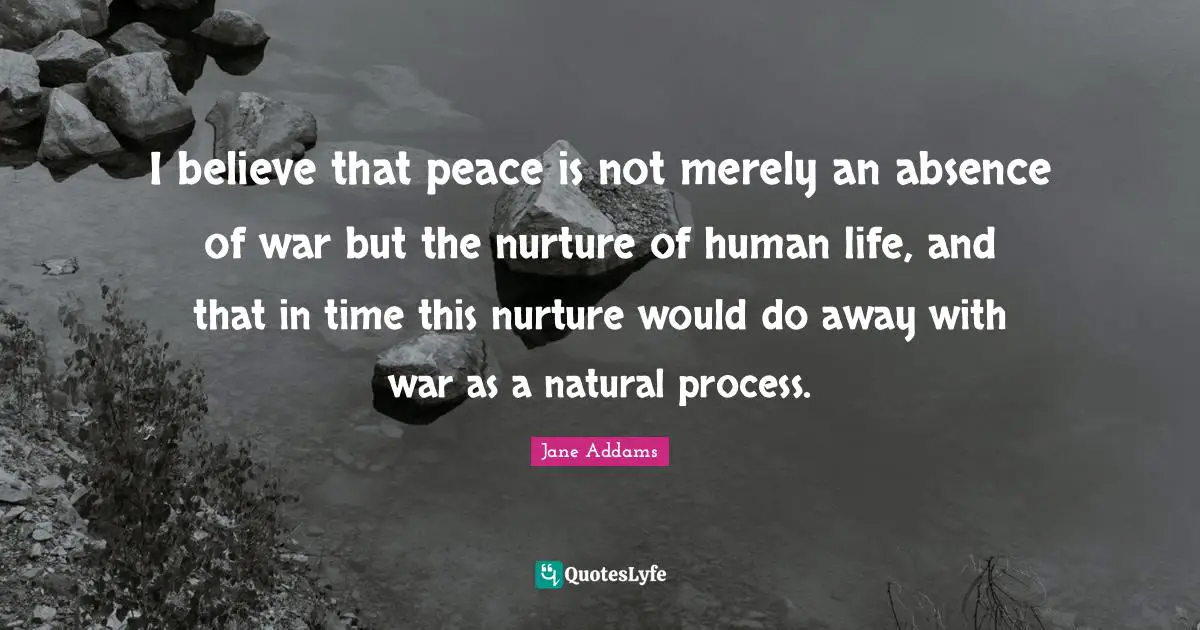 I believe that peace is not merely an absence of war but the nurture of human life, and that in time this nurture would do away with war as a natural process.
