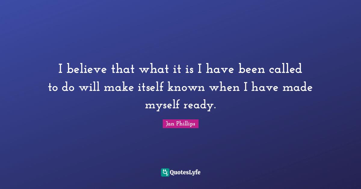 I believe that what it is I have been called to do will make itself known when I have made myself ready.