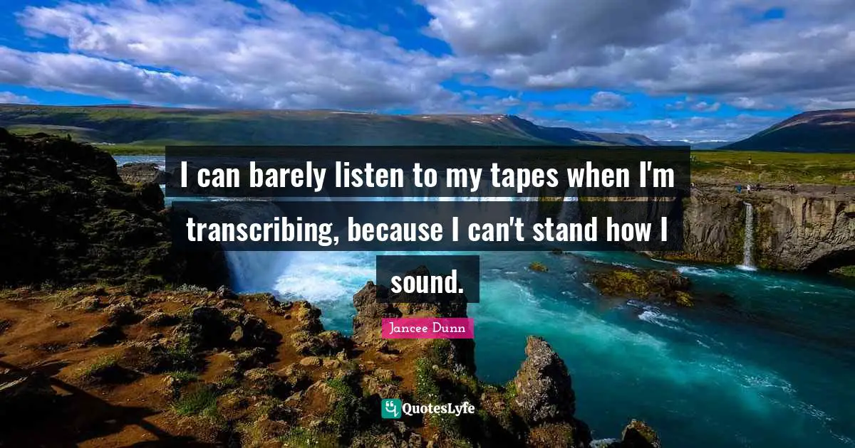 I can barely listen to my tapes when I'm transcribing, because I can't stand how I sound.