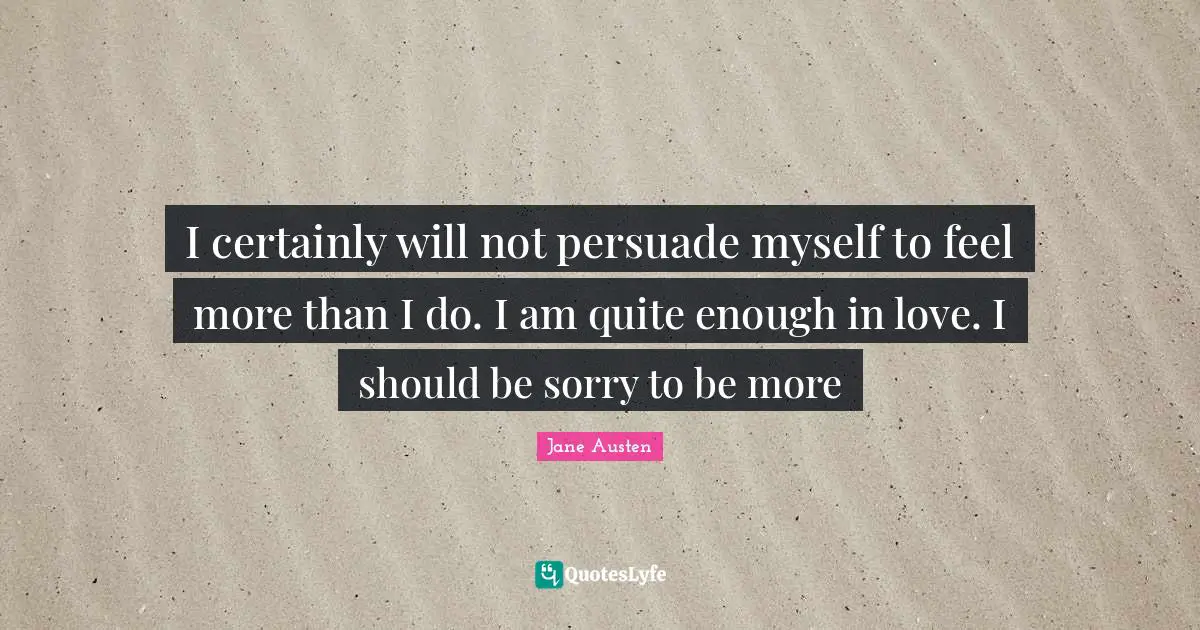 I certainly will not persuade myself to feel more than I do. I am quite enough in love. I should be sorry to be more