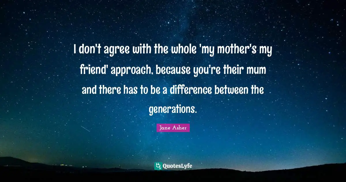 I don't agree with the whole 'my mother's my friend' approach, because you're their mum and there has to be a difference between the generations.