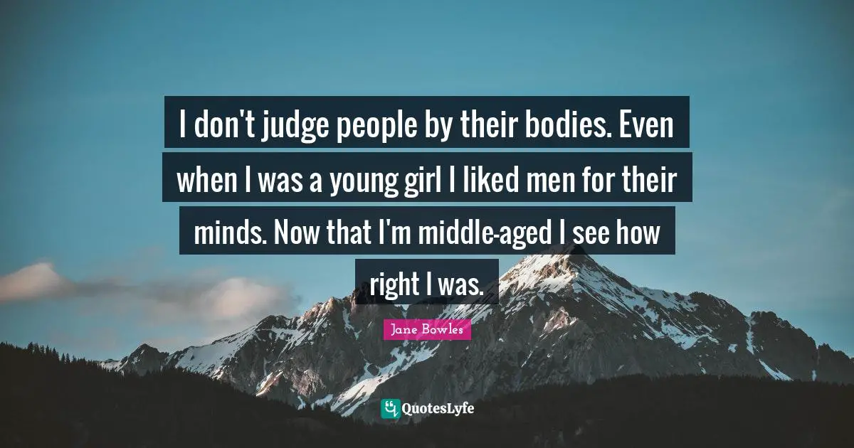 I don't judge people by their bodies. Even when I was a young girl I liked men for their minds. Now that I'm middle-aged I see how right I was.